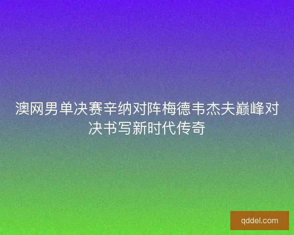 澳网男单决赛辛纳对阵梅德韦杰夫巅峰对决书写新时代传奇