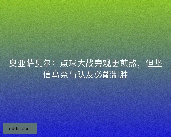 奥亚萨瓦尔：点球大战旁观更煎熬，但坚信乌奈与队友必能制胜